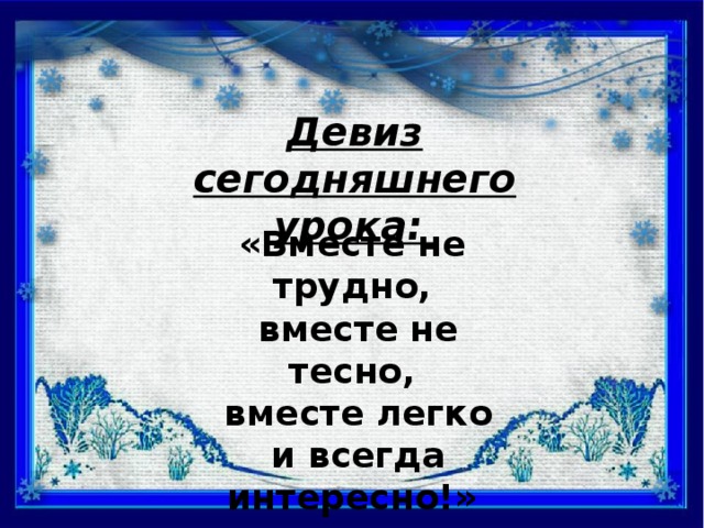 Девиз сегодняшнего урока: «Вместе не трудно,  вместе не тесно,  вместе легко  и всегда интересно!»