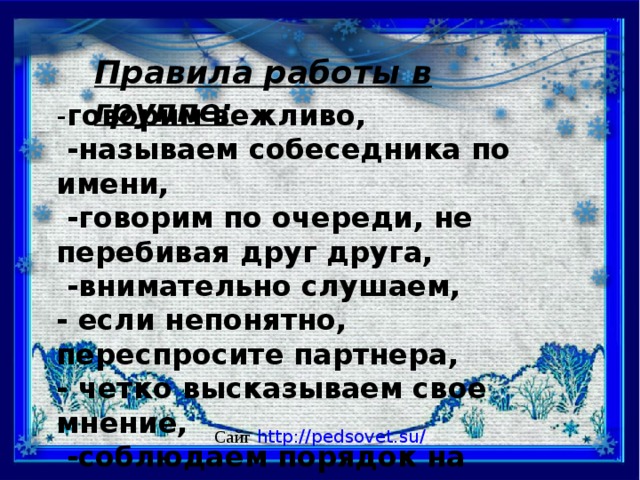 Правила работы в группе: - говорим вежливо,  -называем собеседника по имени,  -говорим по очереди, не перебивая друг друга,  -внимательно слушаем, - если непонятно, переспросите партнера, - четко высказываем свое мнение,  -соблюдаем порядок на парте,  -уважаем мнение собеседника. Сайт  http://pedsovet.su/