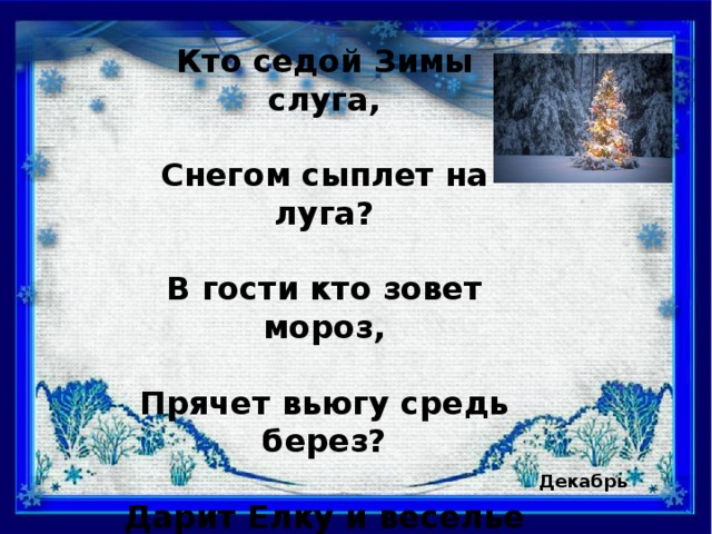 Кто седой Зимы слуга,  Снегом сыплет на луга?  В гости кто зовет мороз,  Прячет вьюгу средь берез?  Дарит Елку и веселье  Январю на новоселье? Декабрь