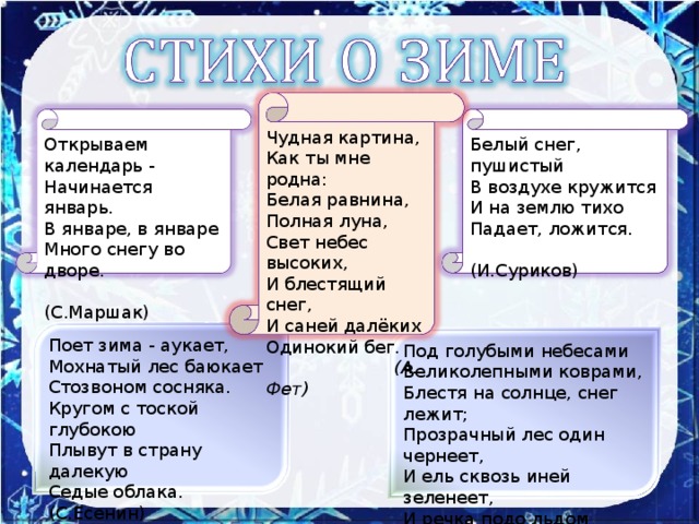 Чудная картина,  Как ты мне родна:  Белая равнина,  Полная луна,  Свет небес высоких,  И блестящий снег,  И саней далёких   Одинокий бег.  (А. Фет) Открываем календарь -  Начинается январь.  В январе, в январе  Много снегу во дворе.  (С.Маршак)   Белый снег, пушистый  В воздухе кружится  И на землю тихо  Падает, ложится.  (И.Суриков)   Поет зима - аукает,  Мохнатый лес баюкает  Стозвоном сосняка.  Кругом с тоской глубокою  Плывут в страну далекую  Седые облака. (С.Есенин)   Под голубыми небесами  Великолепными коврами,  Блестя на солнце, снег лежит;  Прозрачный лес один чернеет,  И ель сквозь иней зеленеет,  И речка подо льдом блестит.  (А.С.Пушкин)