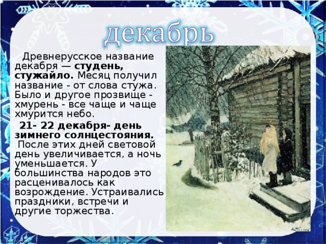 Древнерусское название декабря — студень, стужайло. Месяц получил название - от слова стужа.  Было и другое прозвище - хмурень - все чаще и чаще хмурится небо.  21- 22 декабря- день зимнего солнцестояния.  После этих дней световой день увеличивается, а ночь уменьшается. У большинства народов это расценивалось как возрождение. Устраивались праздники, встречи и другие торжества.