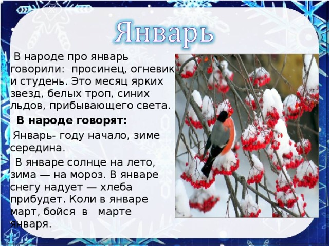 В народе про январь говорили: просинец, огневик и студень. Это месяц ярких звезд, белых троп, синих льдов, прибывающего света.  В народе говорят:  Январь- году начало, зиме середина.  В январе солнце на лето, зима — на мороз. В январе снегу надует — хлеба прибудет. Коли в январе март, бойся в марте января.