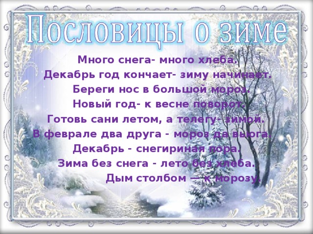 Много снега- много хлеба.  Декабрь год кончает- зиму начинает.  Береги нос в большой мороз.  Новый год- к весне поворот.  Готовь сани летом, а телегу- зимой.  В феврале два друга - мороз да вьюга.  Декабрь - снегириная пора.  Зима без снега - лето без хлеба.  Дым столбом — к морозу.