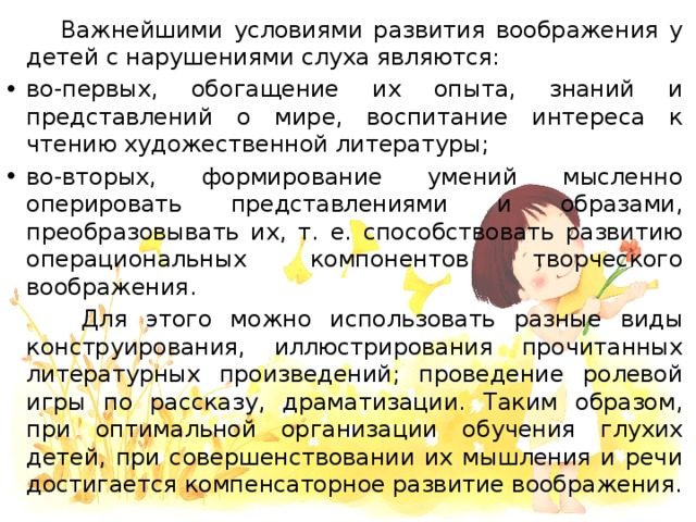 Важнейшими условиями развития воображения у детей с нарушениями слуха являются: во-первых, обогащение их опыта, знаний и представлений о мире, воспитание интереса к чтению художественной литературы; во-вторых, формирование умений мысленно оперировать представлениями и образами, преобразовывать их, т. е. способствовать развитию операциональных компонентов творческого воображения.  Для этого можно использовать разные виды конструирования, иллюстрирования прочитанных литературных произведений; проведение ролевой игры по рассказу, драматизации. Таким образом, при оптимальной организации обучения глухих детей, при совершенствовании их мышления и речи достигается компенсаторное развитие воображения.