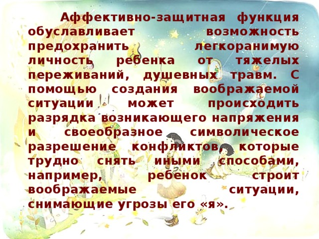 Аффективно-защитная функция обуславливает возможность предохранить легкоранимую личность ребенка от тяжелых переживаний, душевных травм. С помощью создания воображаемой ситуации может происходить разрядка возникающего напряжения и своеобразное символическое разрешение конфликтов, которые трудно снять иными способами, например, ребенок строит воображаемые ситуации, снимающие угрозы его «я».