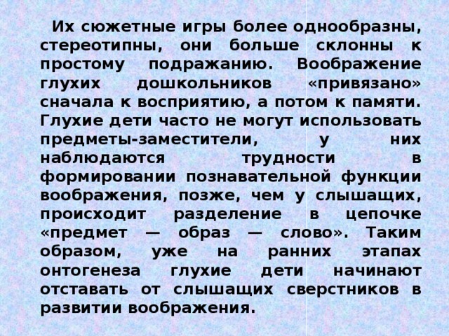 Их сюжетные игры более однообразны, стереотипны, они больше склонны к простому подражанию. Воображение глухих дошкольников «привязано» сначала к восприятию, а потом к памяти. Глухие дети часто не могут использовать предметы-заместители, у них наблюдаются трудности в формировании познавательной функции воображения, позже, чем у слышащих, происходит разделение в цепочке «предмет — образ — слово». Таким образом, уже на ранних этапах онтогенеза глухие дети начинают отставать от слышащих сверстников в развитии воображения.