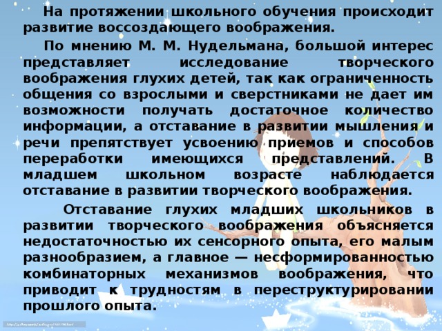 На протяжении школьного обучения происходит развитие воссоздающего воображения.  По мнению М. М. Нудельмана, большой интерес представляет исследование творческого воображения глухих детей, так как ограниченность общения со взрослыми и сверстниками не дает им возможности получать достаточное количество информации, а отставание в развитии мышления и речи препятствует усвоению приемов и способов переработки имеющихся представлений. В младшем школьном возрасте наблюдается отставание в развитии творческого воображения.  Отставание глухих младших школьников в развитии творческого воображения объясняется недостаточностью их сенсорного опыта, его малым разнообразием, а главное — несформированностью комбинаторных механизмов воображения, что приводит к трудностям в переструктурировании прошлого опыта.