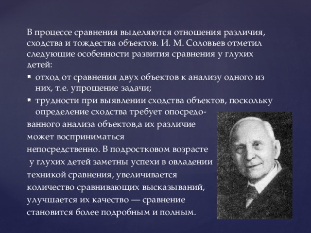 В процессе сравнения выделяются отношения различия, сходства и тождества объектов. И. М. Соловьев отметил следующие особенности развития сравнения у глухих детей: отход от сравнения двух объектов к анализу одного из них, т.е. упрощение задачи; трудности при выявлении сходства объектов, поскольку определение сходства требует опосредо- ванного анализа объектов,а их различие может восприниматься непосредственно. В подростковом возрасте  у глухих детей заметны успехи в овладении техникой сравнения, увеличивается количество сравнивающих высказываний, улучшается их качество — сравнение становится более подробным и полным.