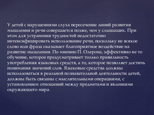 У детей с нарушениями слуха пересечение линий развития мышления и речи совершается позже, чем у слышащих. При этом для устранения трудностей недостаточно интенсифицировать использование речи, поскольку не всякое слово или фраза оказывает благоприятное воздействие на развитие мышления. По мнению П. Олерона, эффективно не то обучение, которое предусматривает только правильность употребления языковых средств, а то, которое позволяет достичь понимания значений слов. Языковые средства должны использоваться в реальной познавательной деятельности детей, должны быть связаны с мыслительными операциями, с установлением отношений между предметами и явлениями окружающего мира.