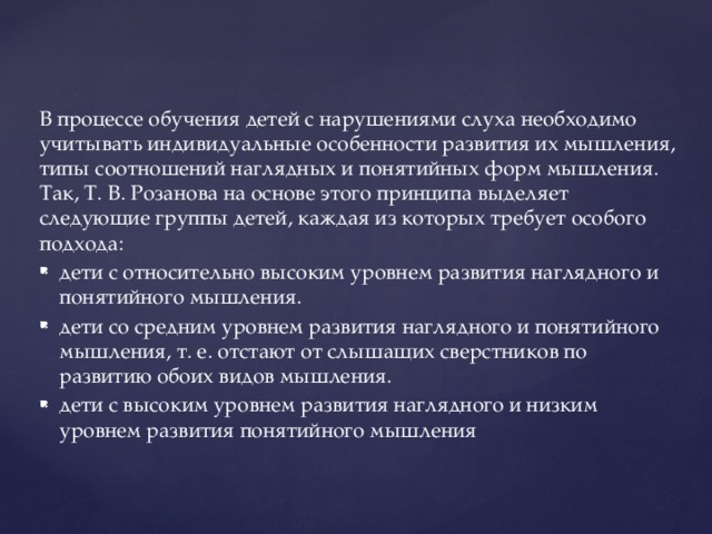 В процессе обучения детей с нарушениями слуха необходимо учитывать индивидуальные особенности развития их мышления, типы соотношений наглядных и понятийных форм мышления. Так, Т. В. Розанова на основе этого принципа выделяет следующие группы детей, каждая из которых требует особого подхода: