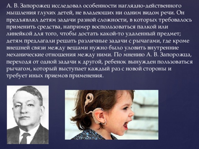 А. В. Запорожец исследовал особенности наглядно-действенного мышления глухих детей, не владеющих ни одним видом речи. Он предъявлял детям задачи разной сложности, в которых требовалось применить средства, например воспользоваться палкой или линейкой для того, чтобы достать какой-то удаленный предмет; детям предлагали решать различные задачи с рычагами, где кроме внешней связи между вещами нужно было уловить внутренние механические отношения между ними. По мнению А. В. Запорожца, переходя от одной задачи к другой, ребенок вынужден пользоваться рычагом, который выступает каждый раз с новой стороны и требует иных приемов применения.