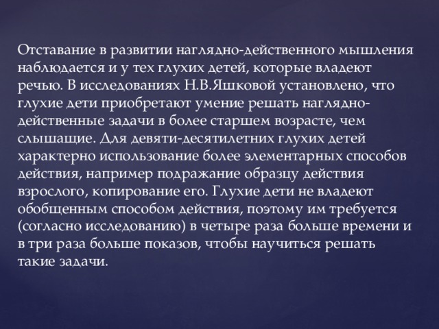 Отставание в развитии наглядно-действенного мышления наблюдается и у тех глухих детей, которые владеют речью. В исследованиях Н.В.Яшковой установлено, что глухие дети приобретают умение решать наглядно-действенные задачи в более старшем возрасте, чем слышащие. Для девяти-десятилетних глухих детей характерно использование более элементарных способов действия, например подражание образцу действия взрослого, копирование его. Глухие дети не владеют обобщенным способом действия, поэтому им требуется (согласно исследованию) в четыре раза больше времени и в три раза больше показов, чтобы научиться решать такие задачи.