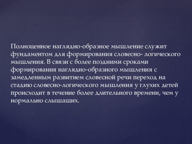 Полноценное наглядно-образное мышление служит фундаментом для формирования словесно- логического мышления. В связи с более поздними сроками формирования наглядно-образного мышления с замедленным развитием словесной речи переход на стадию словесно-логического мышления у глухих детей происходит в течение более длительного времени, чем у нормально слышащих.