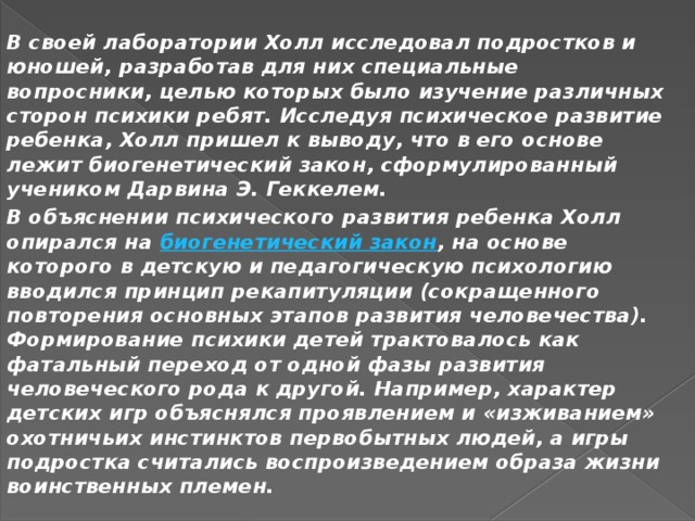 В своей лаборатории Холл исследовал подростков и юношей, разработав для них специальные вопросники, целью которых было изучение различных сторон психики ребят. Исследуя психическое развитие ребенка, Холл пришел к выводу, что в его основе лежит биогенетический закон, сформулированный учеником Дарвина Э. Геккелем. В объяснении психического развития ребенка Холл опирался на  биогенетический закон , на основе которого в детскую и педагогическую психологию вводился принцип рекапитуляции (сокращенного повторения основных этапов развития человечества). Формирование психики детей трактовалось как фатальный переход от одной фазы развития человеческого рода к другой. Например, характер детских игр объяснялся проявлением и «изживанием» охотничьих инстинктов первобытных людей, а игры подростка считались воспроизведением образа жизни воинственных племен.