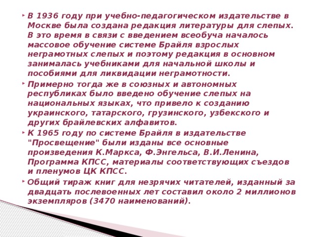 В 1936 году при учебно-педагогическом издательстве в Москве была создана редакция литературы для слепых. В это время в связи с введением всеобуча началось массовое обучение системе Брайля взрослых неграмотных слепых и поэтому редакция в основном занималась учебниками для начальной школы и пособиями для ликвидации неграмотности. Примерно тогда же в союзных и автономных республиках было введено обучение слепых на национальных языках, что привело к созданию украинского, татарского, грузинского, узбекского и других брайлевских алфавитов. К 1965 году по системе Брайля в издательстве 