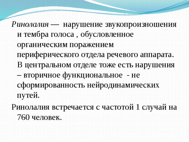 Ринолалия  — нарушение звукопроизношения и тембра голоса , обусловленное органическим поражением периферического отдела речевого аппарата. В центральном отделе тоже есть нарушения – вторичное функциональное - не сформированность нейродинамических путей. Ринолалия встречается с частотой 1 случай на 760 человек.