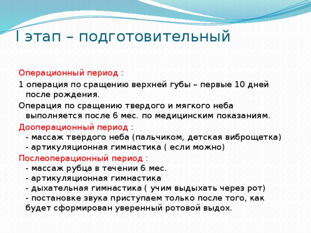 I этап – подготовительный   Операционный период : 1 операция по сращению верхней губы – первые 10 дней после рождения. Операция по сращению твердого и мягкого неба выполняется после 6 мес. по медицинским показаниям. Дооперационный период :  - массаж твердого неба (пальчиком, детская виброщетка)  - артикуляционная гимнастика ( если можно) Послеоперационный период :  - массаж рубца в течении 6 мес.  - артикуляционная гимнастика  - дыхательная гимнастика ( учим выдыхать через рот)  - постановке звука приступаем только после того, как будет сформирован уверенный ротовой выдох.