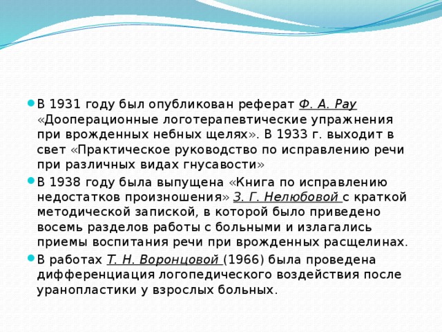 В 1931 году был опубликован реферат Ф. A. Pay «Дооперационные логотерапевтические упражнения при врожденных небных щелях». В 1933 г. выходит в свет «Практическое руководство по исправлению речи при различных видах гнусавости» В 1938 году была выпущена «Книга по исправлению недостатков произношения» З. Г. Нелюбовой с краткой методической запиской, в которой было приведено восемь разделов работы с больными и излагались приемы воспитания речи при врожденных расщелинах. В работах Т. Н. Воронцовой