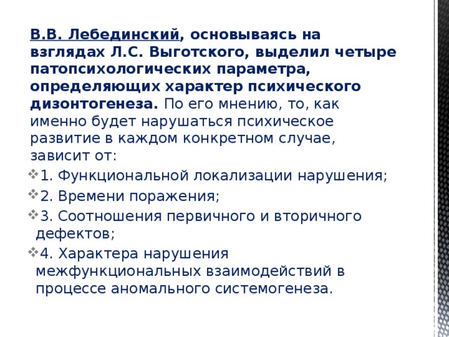 В.В. Лебединский , основываясь на взглядах Л.С. Выготского, выделил четыре патопсихологических параметра, определяющих характер психического дизонтогенеза. По его мнению, то, как именно будет нарушаться психическое развитие в каждом конкретном случае, зависит от: