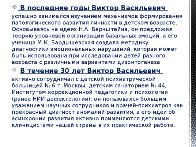   В последние годы Виктор Васильевич успешно занимался изучением механизмов формирования патологического развития личности в детском возрасте. Основываясь на идеях Н.А. Бернштейна, он предложил теорию уровневой организации базальных эмоций, а его ученица М.К. Бардышевская создала методику диагностики эмоциональных нарушений, которая может быть использована при исследовании детей разного возраста с различными вариантами дизонтогенеза   В течение 30 лет Виктор Васильевич