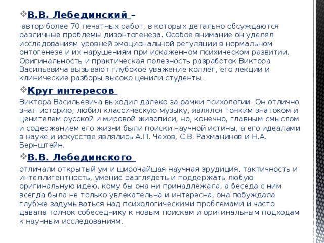 В.В. Лебединский –  автор более 70 печатных работ, в которых детально обсуждаются различные проблемы дизонтогенеза. Особое внимание он уделял исследованиям уровней эмоциональной регуляции в нормальном онтогенезе и их нарушениям при искаженном психическом развитии. Оригинальность и практическая полезность разработок Виктора Васильевича вызывают глубокое уважение коллег, его лекции и клинические разборы высоко ценили студенты. Круг интересов Виктора Васильевича выходил далеко за рамки психологии. Он отлично знал историю, любил классическую музыку, являлся тонким знатоком и ценителем русской и мировой живописи, но, конечно, главным смыслом и содержанием его жизни были поиски научной истины, а его идеалами в науке и искусстве являлись А.П. Чехов, С.В. Рахманинов и Н.А. Бернштейн. В.В. Лебединского