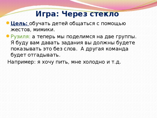 Игра: Через стекло Цель: обучать детей общаться с помощью жестов, мимики. Рузиля: а теперь мы поделимся на две группы. Я буду вам давать задания вы должны будете показывать это без слов. А другая команда будет отгадывать.  Например: я хочу пить, мне холодно и т.д.