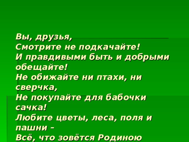 Вы, друзья,  Смотрите не подкачайте!  И правдивыми быть и добрыми обещайте!  Не обижайте ни птахи, ни сверчка,  Не покупайте для бабочки сачка!  Любите цветы, леса, поля и пашни –  Всё, что зовётся Родиною нашей!