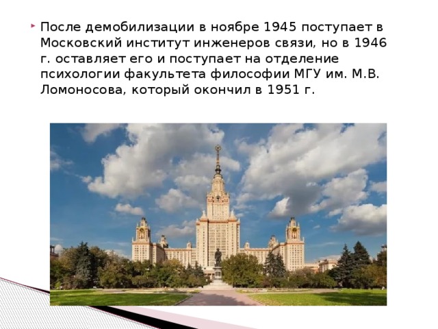 После демобилизации в ноябре 1945 поступает в Московский институт инженеров связи, но в 1946 г. оставляет его и поступает на отделение психологии факультета философии МГУ им. М.В. Ломоносова, который окончил в 1951 г. 