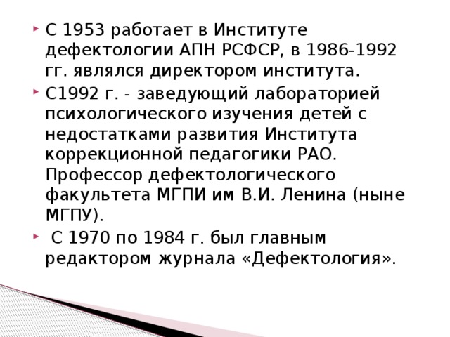 С 1953 работает в Институте дефектологии АПН РСФСР, в 1986-1992 гг. являлся директором института. С1992 г. - заведующий лабораторией психологического изучения детей с недостатками развития Института коррекционной педагогики РАО. Профессор дефектологического факультета МГПИ им В.И. Ленина (ныне МГПУ).  С 1970 по 1984 г. был главным редактором журнала «Дефектология».