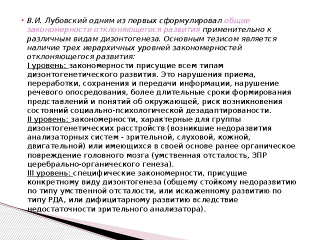 В.И. Лубовский одним из первых сформулировал общие закономерности отклоняющегося развития применительно к различным видам дизонтогенеза. Основным тезисом является наличие трех иерархичных уровней закономерностей отклоняющегося развития:  I уровень: закономерности присущие всем типам дизонтогенетического развития. Это нарушения приема, переработки, сохранения и передачи информации, нарушение речевого опосредования, более длительные сроки формирования представлений и понятий об окружающей, риск возникновения состояний социально-психологической дезадаптированости.  II уровень: закономерности, характерные для группы дизонтогенетических расстройств (возникшие недоразвития анализаторных систем - зрительной, слуховой, кожной, двигательной) или имеющихся в своей основе ранее органическое повреждение головного мозга (умственная отсталость, ЗПР церебрально-органического генеза).  III уровень: