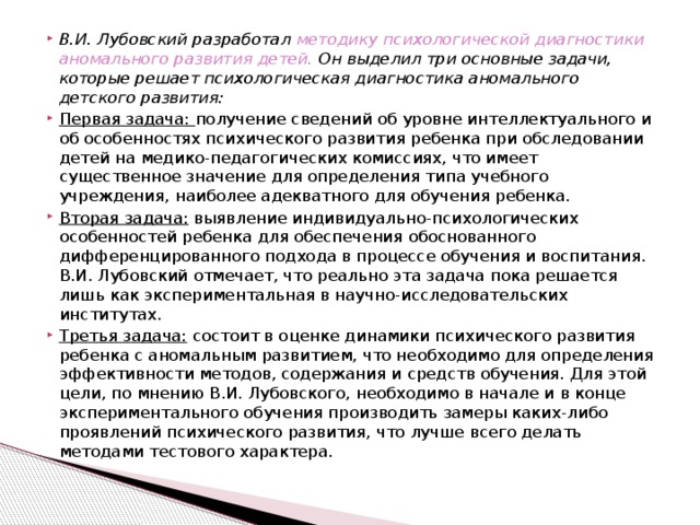 В.И. Лубовский разработал методику психологической диагностики аномального развития детей. Он выделил три основные задачи, которые решает психологическая диагностика аномального детского развития: Первая задача: получение сведений об уровне интеллектуального и об особенностях психического развития ребенка при обследовании детей на медико-педагогических комиссиях, что имеет существенное значение для определения типа учебного учреждения, наиболее адекватного для обучения ребенка. Вторая задача: выявление индивидуально-психологических особенностей ребенка для обеспечения обоснованного дифференцированного подхода в процессе обучения и воспитания. В.И. Лубовский отмечает, что реально эта задача пока решается лишь как экспериментальная в научно-исследовательских институтах. Третья задача: