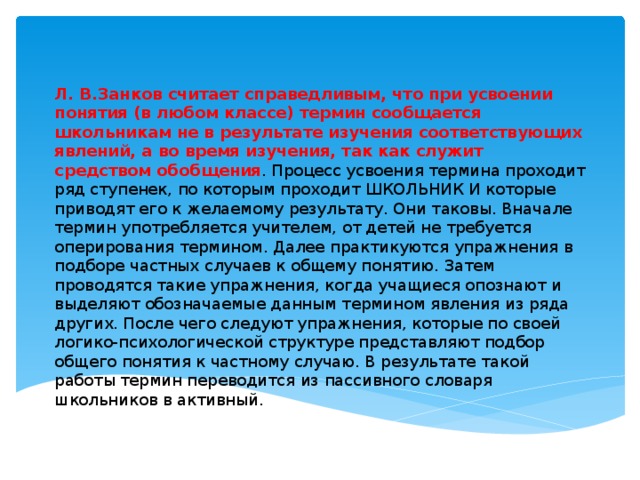 Л. В.Занков считает справедливым, что при усвоении понятия (в любом классе) термин сообщается школьникам не в результате изучения соответствующих явлений, а во время изучения, так как служит средством обобщения . Процесс усвоения термина проходит ряд ступенек, по которым проходит ШКОЛЬНИК И которые приводят его к желаемому результату. Они таковы. Вначале термин употребляется учителем, от детей не требуется оперирования термином. Далее практикуются упражнения в подборе частных случаев к общему понятию. Затем проводятся такие упражнения, когда учащиеся опознают и выделяют обозначаемые данным термином явления из ряда других. После чего следуют упражнения, которые по своей логико-психологической структуре представляют подбор общего понятия к частному случаю. В результате такой работы термин переводится из пассивного словаря школьников в активный.