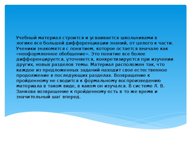 Учебный материал строится и усваивается школьниками в логике все большей дифференциации знаний, от целого к части. Ученики знакомятся с понятием, которое остается вначале как «неоформленное обобщение». Это понятие все более дифференцируется, уточняется, конкретизируется при изучении других, новых разделов темы. Материал расположен так, что каждое из предложенных заданий находит свое естественное продолжение в последующих разделах. Возвращение к пройденному не сводится к формальному воспроизведению материала в таком виде, в каком он изучался. В системе Л. В. Занкова возвращение к пройденному есть в то же время и значительный шаг вперед.