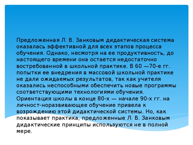 Предложенная Л. В. Занковым дидактическая система оказалась эффективной для всех этапов процесса обучения. Однако, несмотря на ее продуктивность, до настоящего времени она остается недостаточно востребованной в школьной практике. В 60 —70-е гг. попытки ее внедрения в массовой школьной практике не дали ожидаемых результатов, так как учителя оказались неспособными обеспечить новые программы соответствующими технологиями обучения.  Ориентация школы в конце 80-х — начале 90-х гг. на личност-норазвивающее обучение привела к возрождению этой дидактической системы. Но, как показывает практика, предложенные Л. В. Занковым дидактические принципы используются не в полной мере. мере.