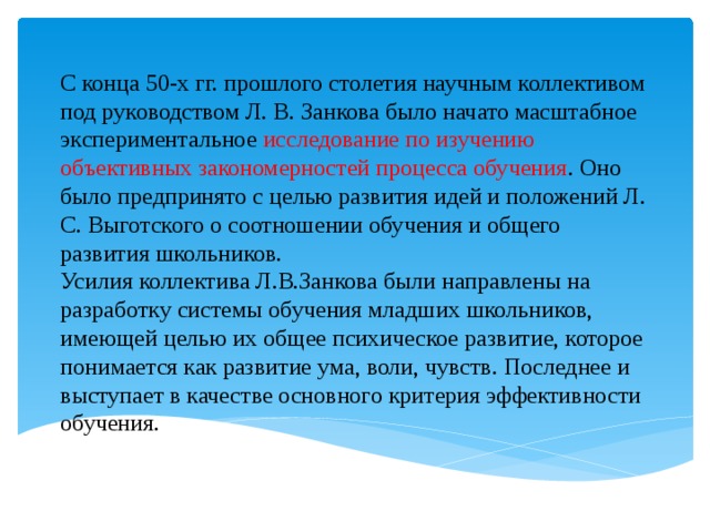 С конца 50-х гг. прошлого столетия научным коллективом под руководством Л. В. Занкова было начато масштабное экспериментальное исследование по изучению объективных закономерностей процесса обучения . Оно было предпринято с целью развития идей и положений Л. С. Выготского о соотношении обучения и общего развития школьников.  Усилия коллектива Л.В.Занкова были направлены на разработку системы обучения младших школьников, имеющей целью их общее психическое развитие, которое понимается как развитие ума, воли, чувств. Последнее и выступает в качестве основного критерия эффективности обучения.