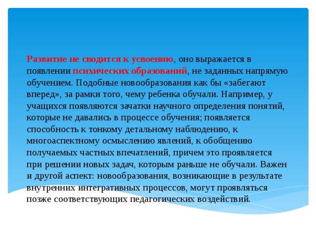 Развитие не сводится к усвоению , оно выражается в появлении психических образований , не заданных напрямую обучением. Подобные новообразования как бы «забегают вперед», за рамки того, чему ребенка обучали. Например, у учащихся появляются зачатки научного определения понятий, которые не давались в процессе обучения; появляется способность к тонкому детальному наблюдению, к многоаспектному осмыслению явлений, к обобщению получаемых частных впечатлений, причем это проявляется при решении новых задач, которым раньше не обучали. Важен и другой аспект: новообразования, возникающие в результате внутренних интегративных процессов, могут проявляться позже соответствующих педагогических воздействий.