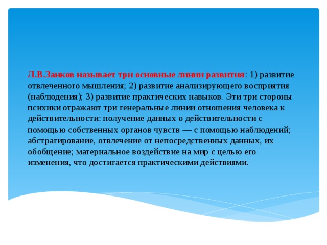 Л.В.Занков называет три основные линии развития : 1) развитие отвлеченного мышления; 2) развитие анализирующего восприятия (наблюдения); 3) развитие практических навыков. Эти три стороны психики отражают три генеральные линии отношения человека к действительности: получение данных о действительности с помощью собственных органов чувств — с помощью наблюдений; абстрагирование, отвлечение от непосредственных данных, их обобщение; материальное воздействие на мир с целью его изменения, что достигается практическими действиями.