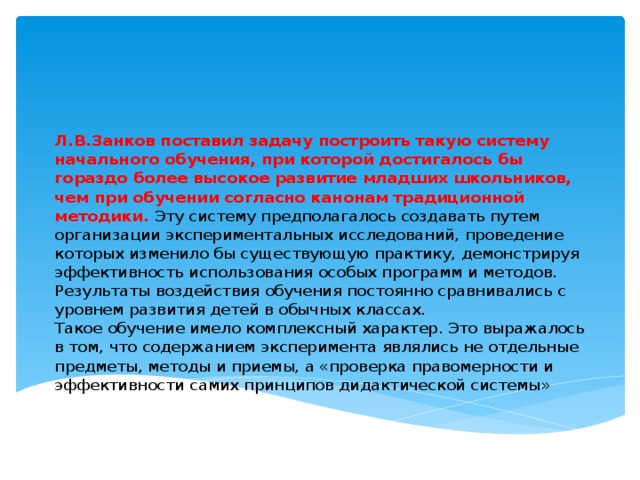 Л.В.Занков поставил задачу построить такую систему начального обучения, при которой достигалось бы гораздо более высокое развитие младших школьников, чем при обучении согласно канонам традиционной методики. Эту систему предполагалось создавать путем организации экспериментальных исследований, проведение которых изменило бы существующую практику, демонстрируя эффективность использования особых программ и методов. Результаты воздействия обучения постоянно сравнивались с уровнем развития детей в обычных классах.  Такое обучение имело комплексный характер. Это выражалось в том, что содержанием эксперимента являлись не отдельные предметы, методы и приемы, а «проверка правомерности и  эффективности самих принципов дидактической системы»