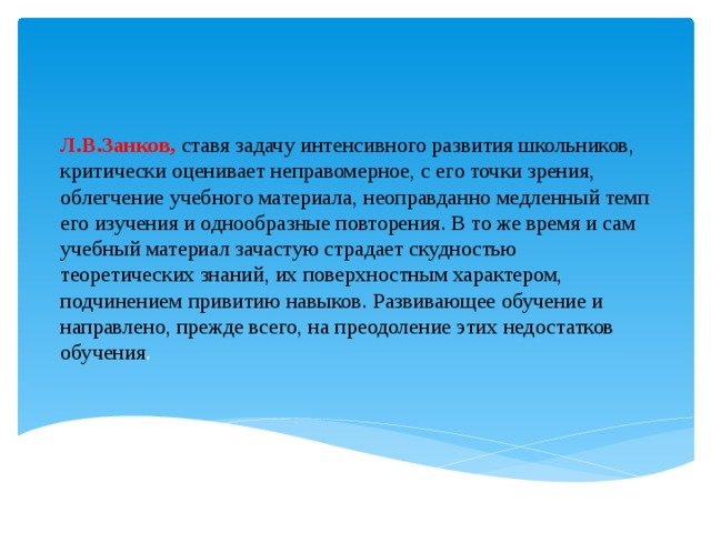 Л.В.Занков, ставя задачу интенсивного развития школьников, критически оценивает неправомерное, с его точки зрения, облегчение учебного материала, неоправданно медленный темп его изучения и однообразные повторения. В то же время и сам учебный материал зачастую страдает скудностью теоретических знаний, их поверхностным характером, подчинением привитию навыков. Развивающее обучение и направлено, прежде всего, на преодоление этих недостатков обучения .