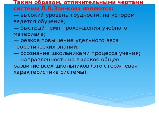 Таким образом, отличительными чертами системы Л.В.Зан-кова являются:  — высокий уровень трудности, на котором ведется обучение;  — быстрый темп прохождения учебного материала;  — резкое повышение удельного веса теоретических знаний;  — осознание школьниками процесса учения;  — направленность на высокое общее развитие всех школьников (это стержневая характеристика системы).
