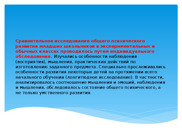 Сравнительное исследование общего психического развития младших школьников в экспериментальных и обычных классах проводилось путем индивидуального обследования. Изучались особенности наблюдения (восприятия), мышления, практических действий по изготовлению заданного предмета. Специально прослеживались особенности развития некоторых детей на протяжении всего начального обучения (лонгитюдное исследование). В частности, анализировалось соотношение мышления и эмоций, наблюдения и мышления, обследовалось состояние общего психического, а не только умственного развития .