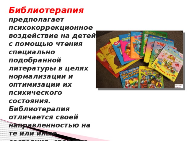 Библиотерапия предполагает психокоррекционное воздействие на детей с помощью чтения специально подобранной литературы в целях нормализации и оптимизации их психического состояния. Библиотерапия отличается своей направленностью на те или иные состояния, свойства личности.