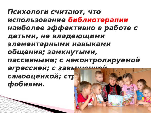 Психологи считают, что использование библиотерапии наиболее эффективно в работе с детьми, не владеющими элементарными навыками общения; замкнутыми, пассивными; с неконтролируемой агрессией; с завышенной самооценкой; страдающими фобиями.