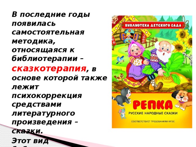 В последние годы появилась самостоятельная методика, относящаяся к библиотерапии – сказкотерапия , в основе которой также лежит психокоррекция средствами литературного произведения – сказки. Этот вид библиотерапии более приемлемым для работы с детьми старшего дошкольного возраста.