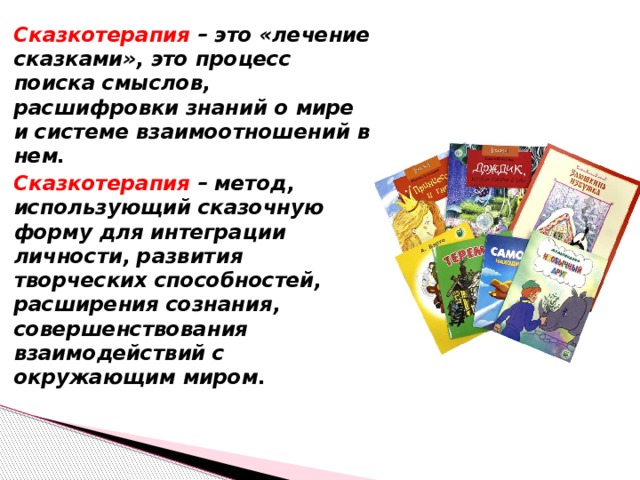 Сказкотерапия – это «лечение сказками», это процесс поиска смыслов, расшифровки знаний о мире и системе взаимоотношений в нем. Сказкотерапия – метод, использующий сказочную форму для интеграции личности, развития творческих способностей, расширения сознания, совершенствования взаимодействий с окружающим миром.