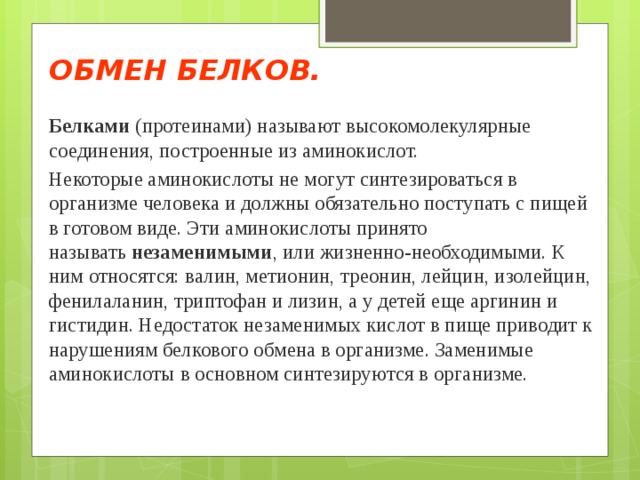 ОБМЕН БЕЛКОВ. Белками  (протеинами) называют высокомолекулярные соединения, построенные из аминокислот. Некоторые аминокислоты не могут синтезироваться в организме человека и должны обязательно поступать с пищей в готовом виде. Эти аминокислоты принято называть  незаменимыми , или жизненно-необходимыми. К ним относятся: валин, метионин, треонин, лейцин, изолейцин, фенилаланин, триптофан и лизин, а у детей еще аргинин и гистидин. Недостаток незаменимых кислот в пище приводит к нарушениям белкового обмена в организме. Заменимые аминокислоты в основном синтезируются в организме.