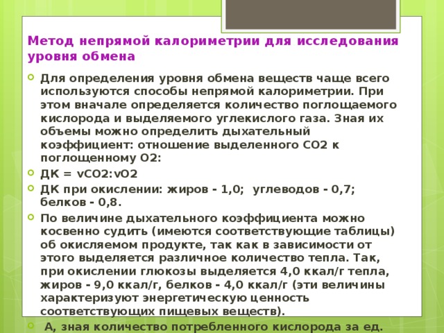 Метод непрямой калориметрии для исследования уровня обмена Для определения уровня обмена веществ чаще всего используются способы непрямой калориметрии. При этом вначале определяется количество поглощаемого кислорода и выделяемого углекислого газа. Зная их объемы можно определить дыхательный коэффициент: отношение выделенного СО2 к поглощенному О2: ДК = vСО2:vO2 ДК при окислении: жиров - 1,0; углеводов - 0,7; белков - 0,8. По величине дыхательного коэффициента можно косвенно судить (имеются соответствующие таблицы) об окисляемом продукте, так как в зависимости от этого выделяется различное количество тепла. Так, при окислении глюкозы выделяется 4,0 ккал/г тепла, жиров - 9,0 ккал/г, белков - 4,0 ккал/г (эти величины характеризуют энергетическую ценность соответствующих пищевых веществ).  А, зная количество потребленного кислорода за ед. времени, можно определить интенсивность обмена.