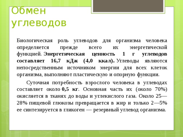 Обмен углеводов Биологическая роль углеводов для организма человека определяется прежде всего их энергетической функцией.  Энергетическая ценность 1 г углеводов составляет 16,7 кДж (4,0 ккал).  Углеводы являются непосредственным источником энергии для всех клеток организма, выполняют пластическую и опорную функции.  Суточная потребность взрослого человека в углеводах составляет около  0,5 кг . Основная часть их (около 70%) окисляется в тканях до воды и углекислого газа. Около 25—28% пищевой глюкозы превращается в жир и только 2—5% ее синтезируется в гликоген — резервный углевод организма.