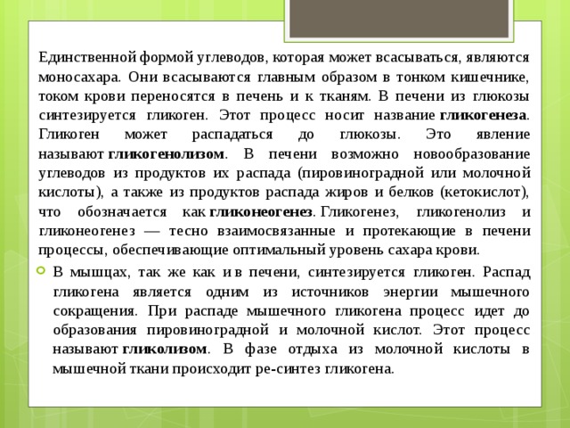 Единственной формой углеводов, которая может всасываться, являются моносахара. Они всасываются главным образом в тонком кишечнике, током крови переносятся в печень и к тканям. В печени из глюкозы синтезируется гликоген. Этот процесс носит название  гликогенеза . Гликоген может распадаться до глюкозы. Это явление называют  гликогенолизом . В печени возможно новообразование углеводов из продуктов их распада (пировиноградной или молочной кислоты), а также из продуктов распада жиров и белков (кетокислот), что обозначается как  гликонеогенез . Гликогенез, гликогенолиз и гликонеогенез — тесно взаимосвязанные и протекающие в печени процессы, обеспечивающие оптимальный уровень сахара крови.