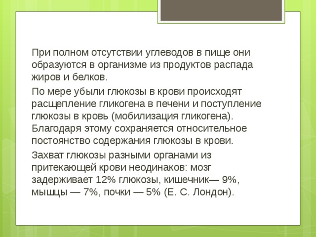 При полном отсутствии углеводов в пище они образуются в организме из продуктов распада жиров и белков. По мере убыли глюкозы в крови происходят расщепление гликогена в печени и поступление глюкозы в кровь (мобилизация гликогена). Благодаря этому сохраняется относительное постоянство содержания глюкозы в крови. Захват глюкозы разными органами из притекающей крови неодинаков: мозг задерживает 12% глюкозы, кишечник— 9%, мышцы — 7%, почки — 5% (Е. С. Лондон).